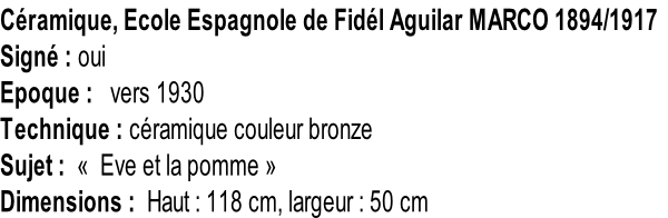 Céramique, Ecole Espagnole de Fidél Aguilar MARCO 1894/1917 Signé : oui Epoque :   vers 1930 Technique : céramique couleur bronze Sujet :  «  Eve et la pomme » Dimensions :  Haut : 118 cm, largeur : 50 cm