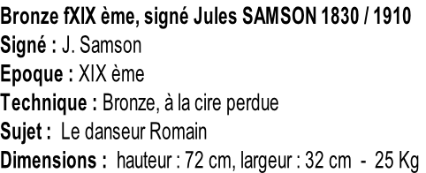 Bronze fXIX ème, signé Jules SAMSON 1830 / 1910 Signé : J. Samson Epoque : XIX ème Technique : Bronze, à la cire perdue Sujet :  Le danseur Romain Dimensions :  hauteur : 72 cm, largeur : 32 cm  -  25 Kg