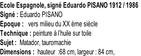 Ecole Espagnole, signé Eduardo PISANO 1912 / 1986 Signé : Eduardo PISANO Epoque :   vers milieu du XX ème siècle Technique : peinture à l’huile sur toile Sujet :  Matador, tauromachie Dimensions :  hauteur  :68 cm, largeur : 84 cm,
