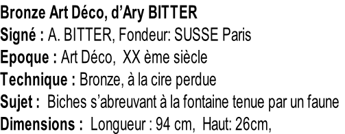Bronze Art Déco, d’Ary BITTER Signé : A. BITTER, Fondeur: SUSSE Paris Epoque : Art Déco,  XX ème siècle Technique : Bronze, à la cire perdue Sujet :  Biches s’abreuvant à la fontaine tenue par un faune Dimensions :  Longueur : 94 cm,  Haut: 26cm,