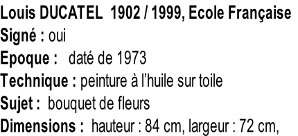 Louis DUCATEL  1902 / 1999, Ecole Française Signé : oui Epoque :   daté de 1973 Technique : peinture à l’huile sur toile Sujet :  bouquet de fleurs Dimensions :  hauteur : 84 cm, largeur : 72 cm,