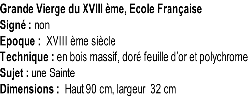 Grande Vierge du XVIII ème, Ecole Française Signé : non Epoque :  XVIII ème siècle Technique : en bois massif, doré feuille d’or et polychrome Sujet : une Sainte Dimensions :  Haut 90 cm, largeur  32 cm
