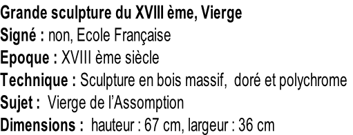 Grande sculpture du XVIII ème, Vierge  Signé : non, Ecole Française Epoque : XVIII ème siècle Technique : Sculpture en bois massif,  doré et polychrome Sujet :  Vierge de l’Assomption Dimensions :  hauteur : 67 cm, largeur : 36 cm